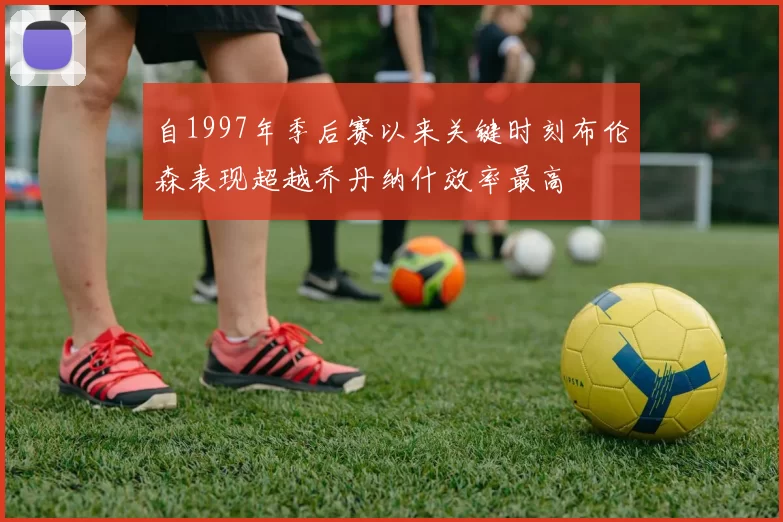 自1997年季后赛以来关键时刻布伦森表现超越乔丹纳什效率最高