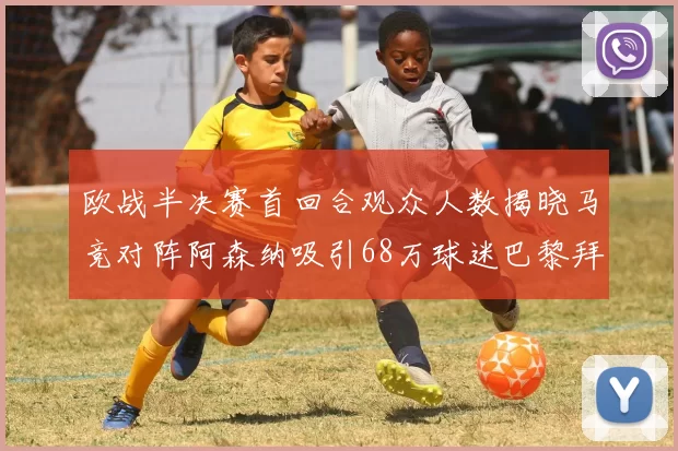 欧战半决赛首回合观众人数揭晓马竞对阵阿森纳吸引68万球迷巴黎拜仁紧随其后