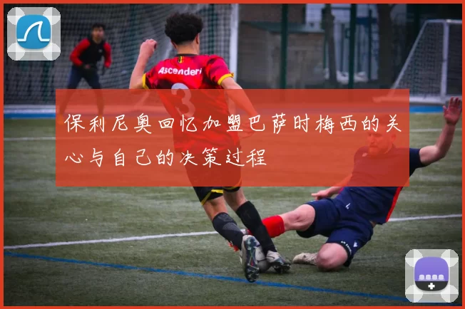 保利尼奥回忆加盟巴萨时梅西的关心与自己的决策过程