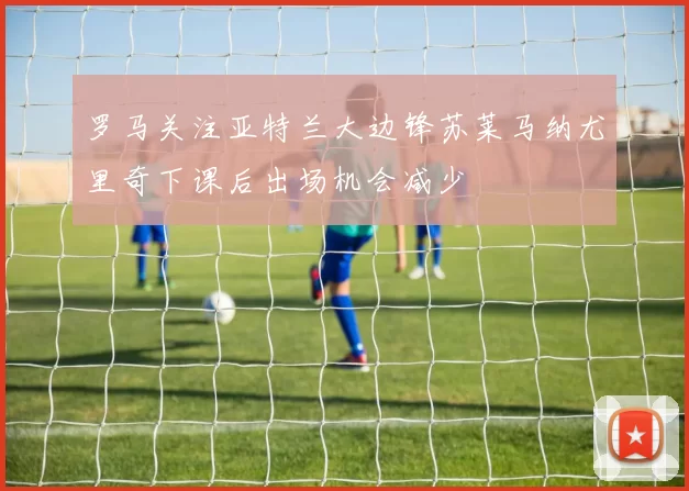 罗马关注亚特兰大边锋苏莱马纳尤里奇下课后出场机会减少