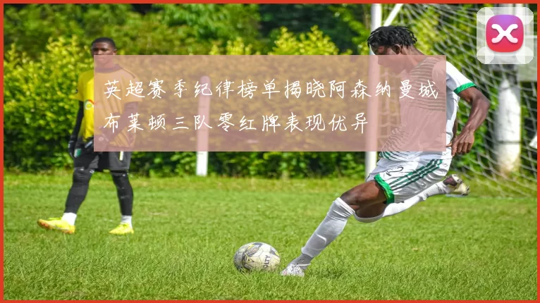 英超赛季纪律榜单揭晓阿森纳曼城布莱顿三队零红牌表现优异