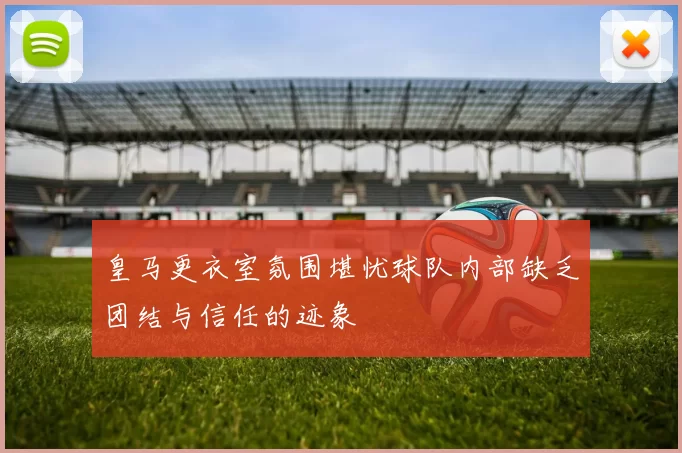 皇马更衣室氛围堪忧球队内部缺乏团结与信任的迹象
