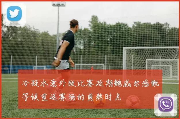 冷凝水意外致比赛延期鲍威尔感慨等候重返赛场的煎熬时光