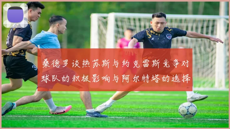 桑德罗谈热苏斯与约克雷斯竞争对球队的积极影响与阿尔特塔的选择难题